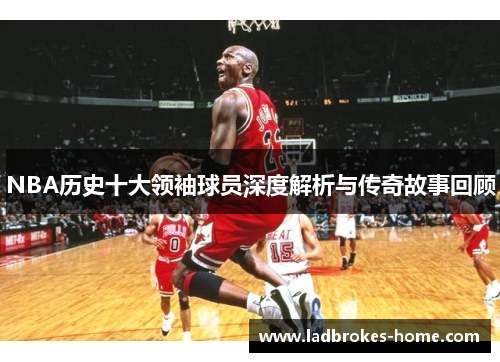 NBA历史十大领袖球员深度解析与传奇故事回顾