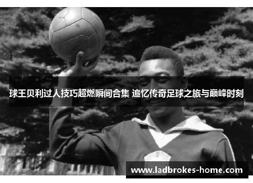 球王贝利过人技巧超燃瞬间合集 追忆传奇足球之旅与巅峰时刻
