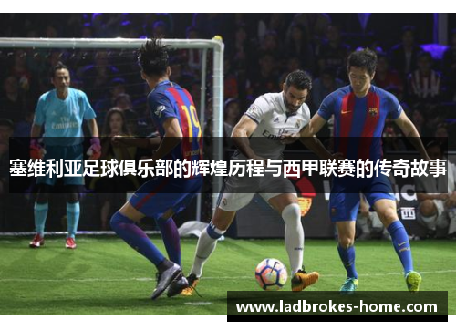 塞维利亚足球俱乐部的辉煌历程与西甲联赛的传奇故事