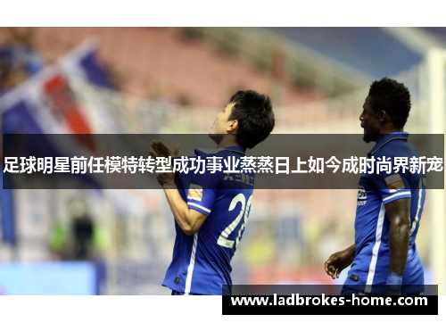 足球明星前任模特转型成功事业蒸蒸日上如今成时尚界新宠