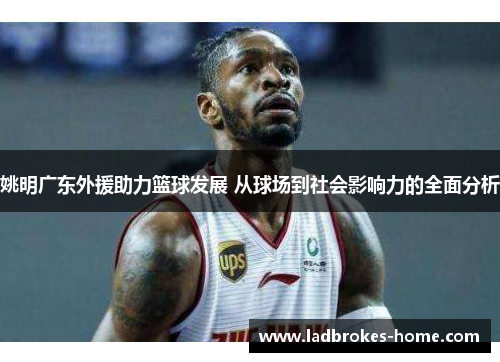 姚明广东外援助力篮球发展 从球场到社会影响力的全面分析